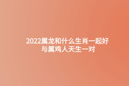 2022属龙和什么生肖一起好 与属鸡人天生一对